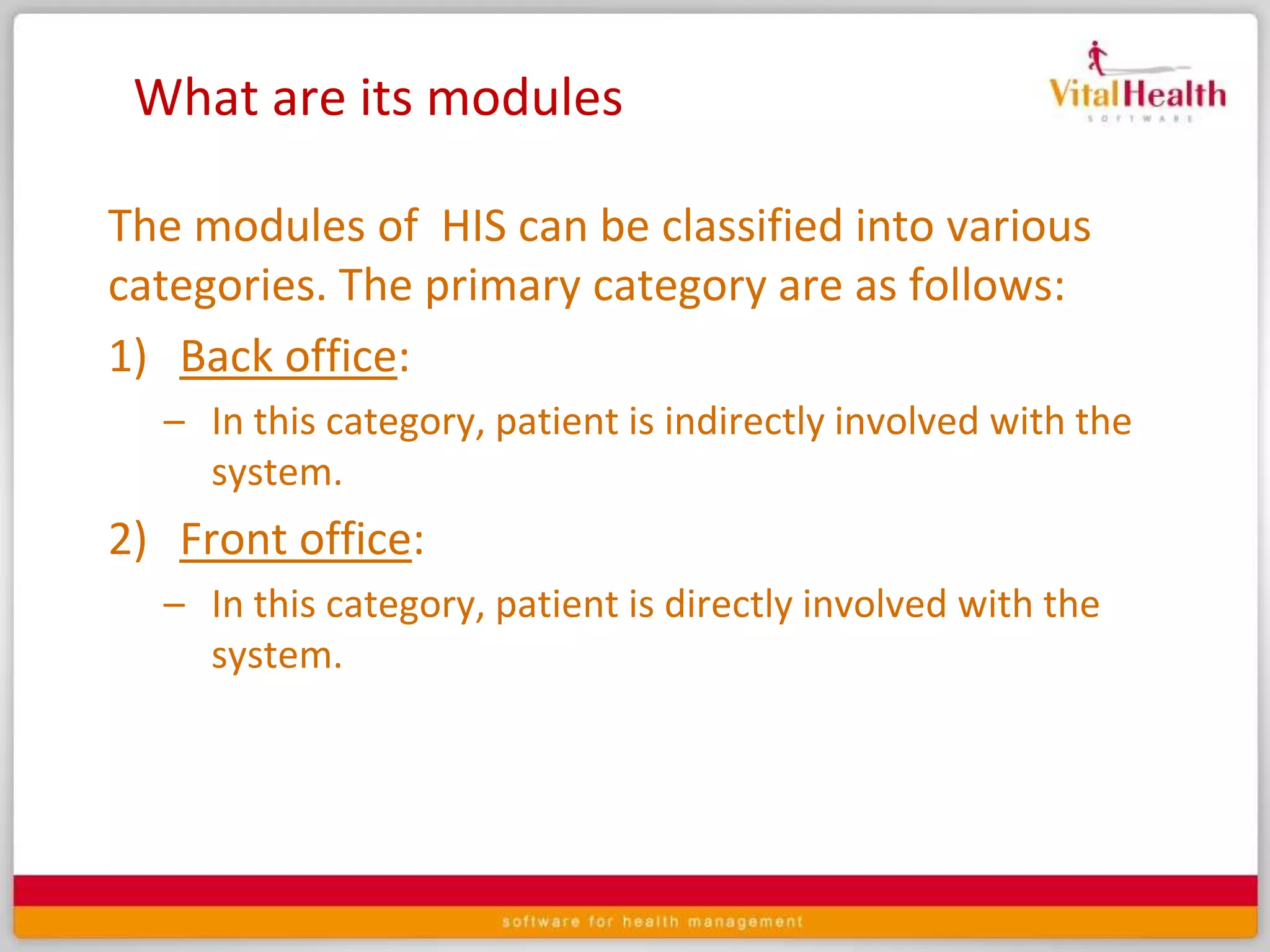 What are its modulesThe modules of  HIS can be classified into various categories. The primary category are as follows:Back office: In this category, patient is indirectly involved with the system.Front office: In this category, patient is directly involved with the system.