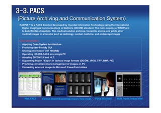 3-3. PACS
(Picture Archiving and Communication System)
 RADPIA™ is a PACS Solution developed by Hyundai Information Technology using the international
   Digital Imaging & Communications in Medicine (DICOM) standard. The main purpose of RADPIA is
   to build filmless hospitals. This medical solution archives, transmits, stores, and prints all of
   medical images in a hospital such as radiology, nuclear medicine, and endoscope images


 Characteristics
 •   Applying Open System Architecture
 •   Providing user-friendly GUI
 •   Sharing information with HIS(RIS)
 •   Operating HIS-RIS-PACS on a single PC
 •   Adopting DICOM 3.0 and HL7.
 •   Supporting Import / Export in various image formats (DICOM, JPEG, TIFF, BMP, PIC)
 •   Providing convenient store management of images on PC
 •   Converting selected images to Microsoft PowerPoint slides




       Web PACS       Various Import/Exporting
                                             Compare View mode       Voice Dictation     Multi Frame Image View
 