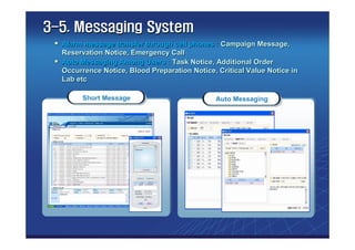 3-5. Messaging System
  Alarm message transfer through cell phones : Campaign Message,
  Reservation Notice, Emergency Call
  Auto Messaging Among Users : Task Notice, Additional Order
  Occurrence Notice, Blood Preparation Notice, Critical Value Notice in
  Lab etc

        Short Message                         Auto Messaging
 
