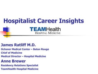 Hospitalist Career Insights


James Ratliff M.D.
Ochsner Medical Center – Baton Rouge
Chief of Medicine
Medical Director – Hospital Medicine

Anne Brewer
Residency Relations Specialist
TeamHealth Hospital Medicine
 