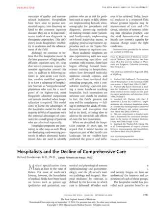 PERSPECTIVE
1011
The 20th Anniversary of the Hospitalist
n engl j med 375;11  nejm.org  September 15, 2016
mentation of quality- and systems-
related initiatives. Hospitalists
have been slow to pursue sub-
stantial inquiry into discovery re-
lated to the common inpatient
diseases they see or to lead multi-
center trials of new diagnostic or
therapeutic approaches. This defi-
ciency limits hospitalists’ credibil-
ity in academia and the advance-
ment of the field.
Although we continue to be-
lieve that the hospitalist model is
the best guarantor of high-quality,
efficient inpatient care, it’s clear
that today’s pressures require in-
novative approaches around this
core. In addition to following pa-
tients in post–acute care facili-
ties, another modified approach
is to have a subgroup of hospital-
ists function as “comprehensivist”
physicians who care for a small
panel of the highest-risk, most
frequently admitted outpatients
and remain involved when hospi-
talization is required. This model
aims to blend the advantages of
the hospitalist model for the vast
majority (>95%) of inpatients with
the potential advantages of conti-
nuity for a small group of patients
who are admitted repeatedly.
Hospitalist programs are inno-
vating in other ways as well. Many
are developing early-warning pro-
tocols in which electronic health
record data are used to identify
patients who are at risk for prob-
lems such as sepsis or falls. Others
are implementing bedside ultra-
sonography for procedures and
diagnosis, pioneering methods
of making rounds more patient-
and family-centric, implementing
unit-based leadership teams, or
applying process-improvement ap-
proaches such as the Toyota Pro-
duction System to inpatient care.
Many academic programs are
also experimenting with new ways
of reconnecting specialists and
scientists with trainees. Some have
begun offering focused basic-
science training to hospitalists,
others have developed molecular
medicine consult services, and
still others have instituted dual
attending programs, with a con-
sultative teaching specialist join-
ing a more hands-on teaching
hospitalist. Such innovations are
welcome and should be studied.
In fact, the field’s greatest risk
may well be complacency — fail-
ing to embrace the kinds of trans-
formation and disruption that
led to its birth, or being slow to
address the inevitable side effects
of even the best innovation.
When we described the hospi-
talist concept 20 years ago, we
argued that it would become an
important part of the health care
landscape. Yet we couldn’t have
predicted the growth and influ-
ence it has achieved. Today, hospi-
tal medicine is a respected field
whose greatest legacies may be
improvement of care and effi-
ciency, injection of systems think-
ing into physician practice, and
the vivid demonstration of our
health care system’s capacity for
massive change under the right
conditions.
Disclosure forms provided by the authors
are available at NEJM.org.
From the Department of Medicine, Univer-
sity of California, San Francisco, San Fran-
cisco (R.M.W.); and the College of Physi-
cians and Surgeons, Columbia University,
New York (L.G.).
This article was published on August 10, 2016,
at NEJM.org.
1.	 Wachter RM, Goldman L. The emerging
role of “hospitalists” in the American health
care system. N Engl J Med 1996;​335:​514-7.
2.	 Wachter RM, Katz P, Showstack J, Bind-
man AB, Goldman L. Reorganizing an aca-
demic medical service: impact on cost, qual-
ity, patient satisfaction, and education. JAMA
1998;​279:​1560-5.
3.	 Auerbach AD, Wachter RM, Katz P,
Showstack J, Baron RB, Goldman L. Imple-
mentation of a voluntary hospitalist service
at a community teaching hospital: improved
clinical efficiency and patient outcomes.
Ann Intern Med 2002;​137:​859-65.
4.	 The core competencies in hospital medi-
cine: a framework for curriculum develop-
ment by the Society of Hospital Medicine.
J Hosp Med 2006;​1:​Suppl 1:​2-95.
5.	 Auerbach AD, Wachter RM, Cheng HQ,
et al. Comanagement of surgical patients
between neurosurgeons and hospitalists.
Arch Intern Med 2010;​170:​2004-10.
DOI: 10.1056/NEJMp1607958
Copyright © 2016 Massachusetts Medical Society.The 20th Anniversary of the Hospitalist
Hospitalists and the Decline of Comprehensive Care
Hospitalists and the Decline of Comprehensive Care
Richard Gunderman, M.D., Ph.D.​​
Medical specialization dates
back at least to the time of
Galen. For most of medicine’s
history, however, the boundaries
of medical fields have been based
on factors such as patient age
(pediatrics and geriatrics), ana-
tomical and physiological systems
(ophthalmology and gastroenter-
ology), and the physician’s tool-
set (radiology and surgery). Hos-
pital medicine, by contrast, is
defined by the location in which
care is delivered. Whether such
delineation is a good or bad sign
for physicians, patients, hospitals,
and society hinges on how we
understand the interests and as-
pirations of each of these groups.
The hospitalist model has pro-
vided such putative benefits as
The New England Journal of Medicine
Downloaded from nejm.org on September 15, 2016. For personal use only. No other uses without permission.
Copyright © 2016 Massachusetts Medical Society. All rights reserved.
, Liercio Pinheiro de Araujo, Ph.D.
 
