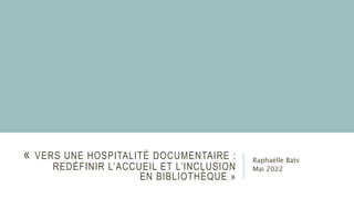 « VERS UNE HOSPITALITÉ DOCUMENTAIRE :
REDÉFINIR L’ACCUEIL ET L’INCLUSION
EN BIBLIOTHÈQUE »
Raphaëlle Bats
Mai 2022
 