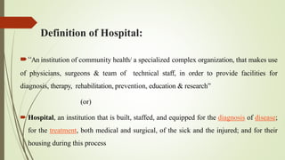 Definition of Hospital:
“An institution of community health/ a specialized complex organization, that makes use
of physicians, surgeons & team of technical staff, in order to provide facilities for
diagnosis, therapy, rehabilitation, prevention, education & research”
(or)
 Hospital, an institution that is built, staffed, and equipped for the diagnosis of disease;
for the treatment, both medical and surgical, of the sick and the injured; and for their
housing during this process
 