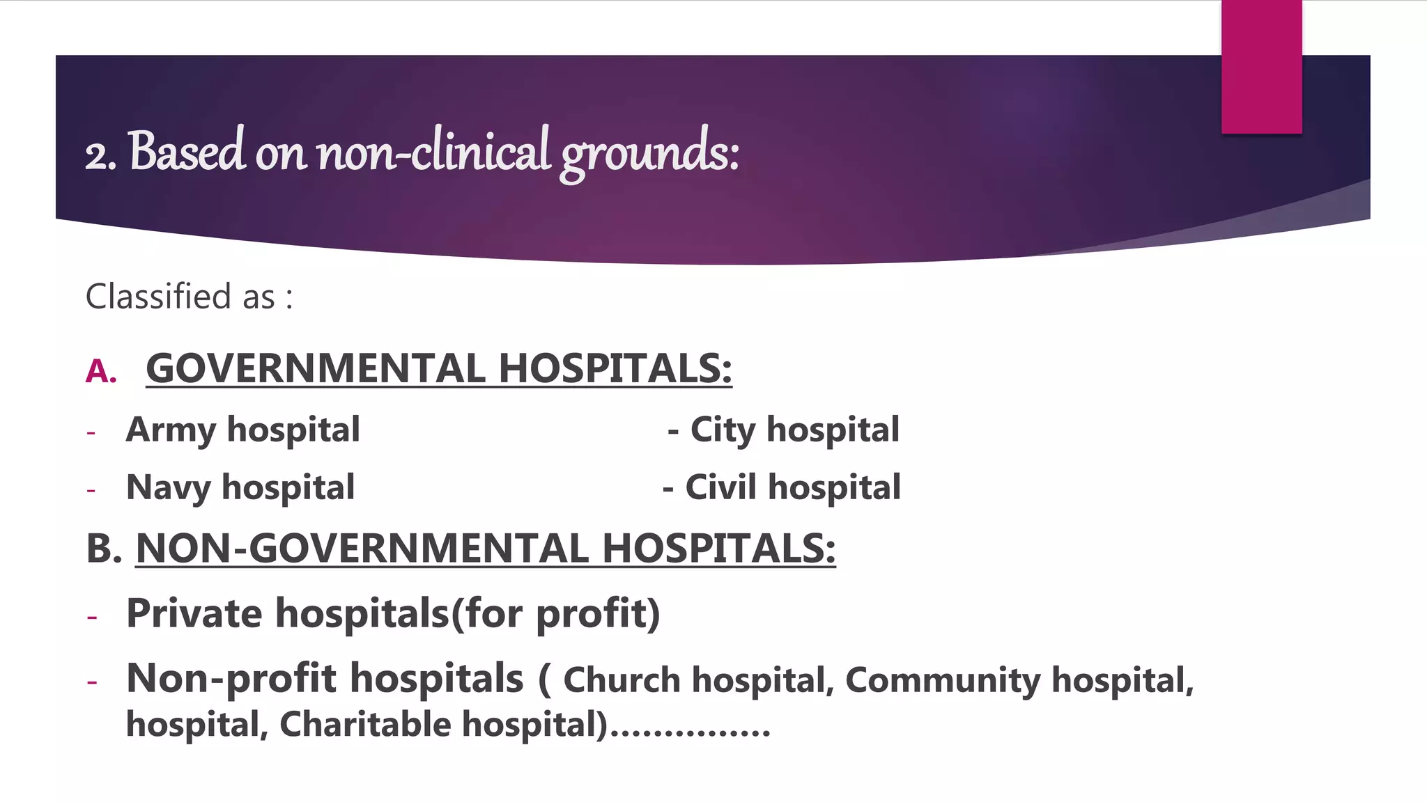 2. Based on non-clinical grounds:
Classified as :
A. GOVERNMENTAL HOSPITALS:
- Army hospital - City hospital
- Navy hospital - Civil hospital
B. NON-GOVERNMENTAL HOSPITALS:
- Private hospitals(for profit)
- Non-profit hospitals ( Church hospital, Community hospital,
hospital, Charitable hospital)……………
 