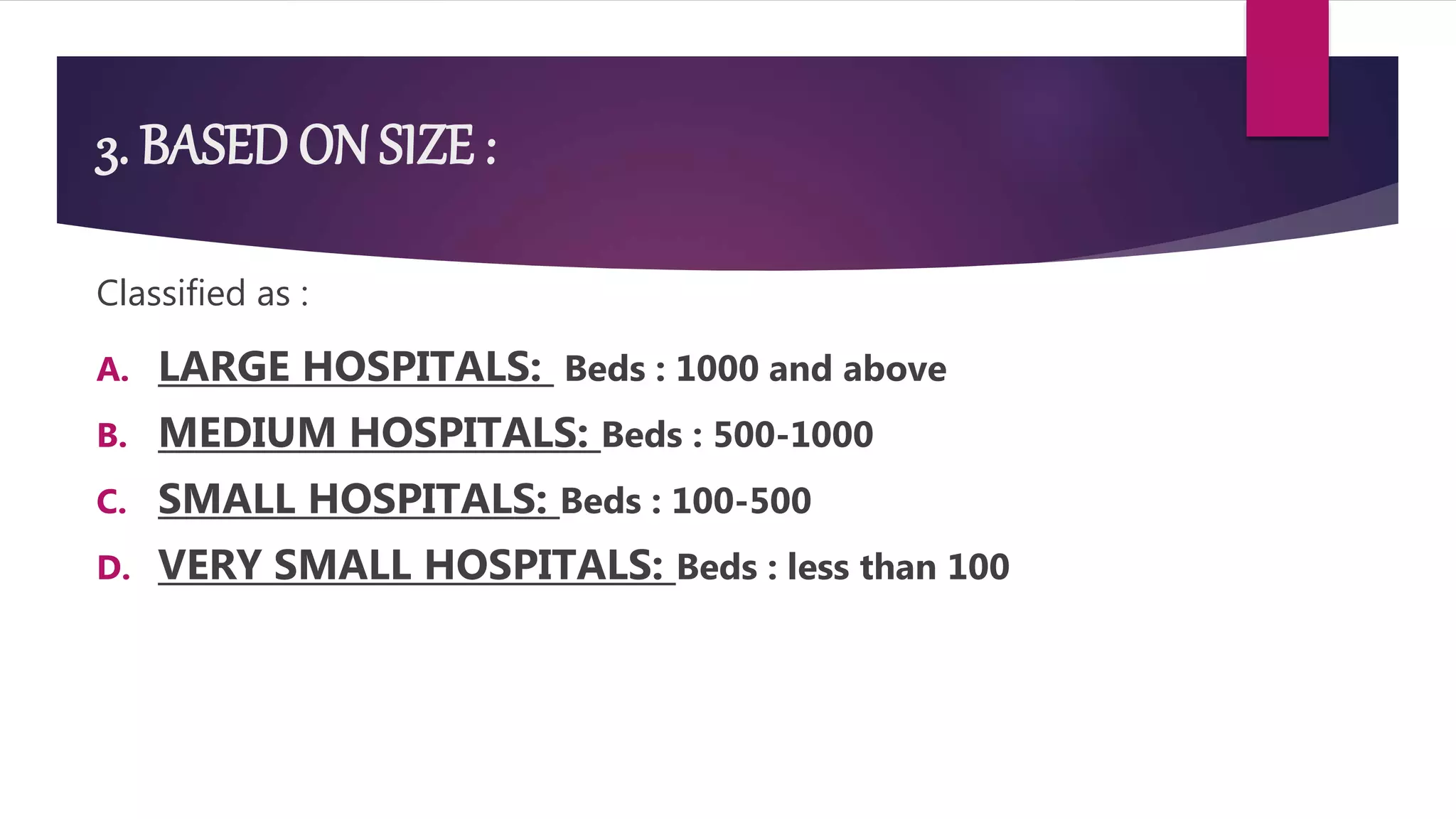 3. BASED ON SIZE :
Classified as :
A. LARGE HOSPITALS: Beds : 1000 and above
B. MEDIUM HOSPITALS: Beds : 500-1000
C. SMALL HOSPITALS: Beds : 100-500
D. VERY SMALL HOSPITALS: Beds : less than 100
 