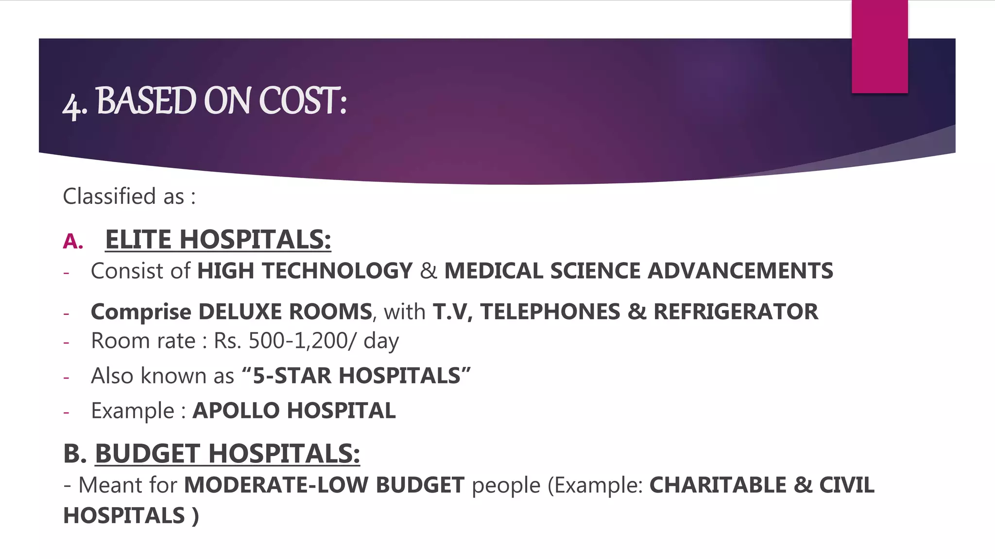 4. BASED ON COST:
Classified as :
A. ELITE HOSPITALS:
- Consist of HIGH TECHNOLOGY & MEDICAL SCIENCE ADVANCEMENTS
- Comprise DELUXE ROOMS, with T.V, TELEPHONES & REFRIGERATOR
- Room rate : Rs. 500-1,200/ day
- Also known as “5-STAR HOSPITALS”
- Example : APOLLO HOSPITAL
B. BUDGET HOSPITALS:
- Meant for MODERATE-LOW BUDGET people (Example: CHARITABLE & CIVIL
HOSPITALS )
 
