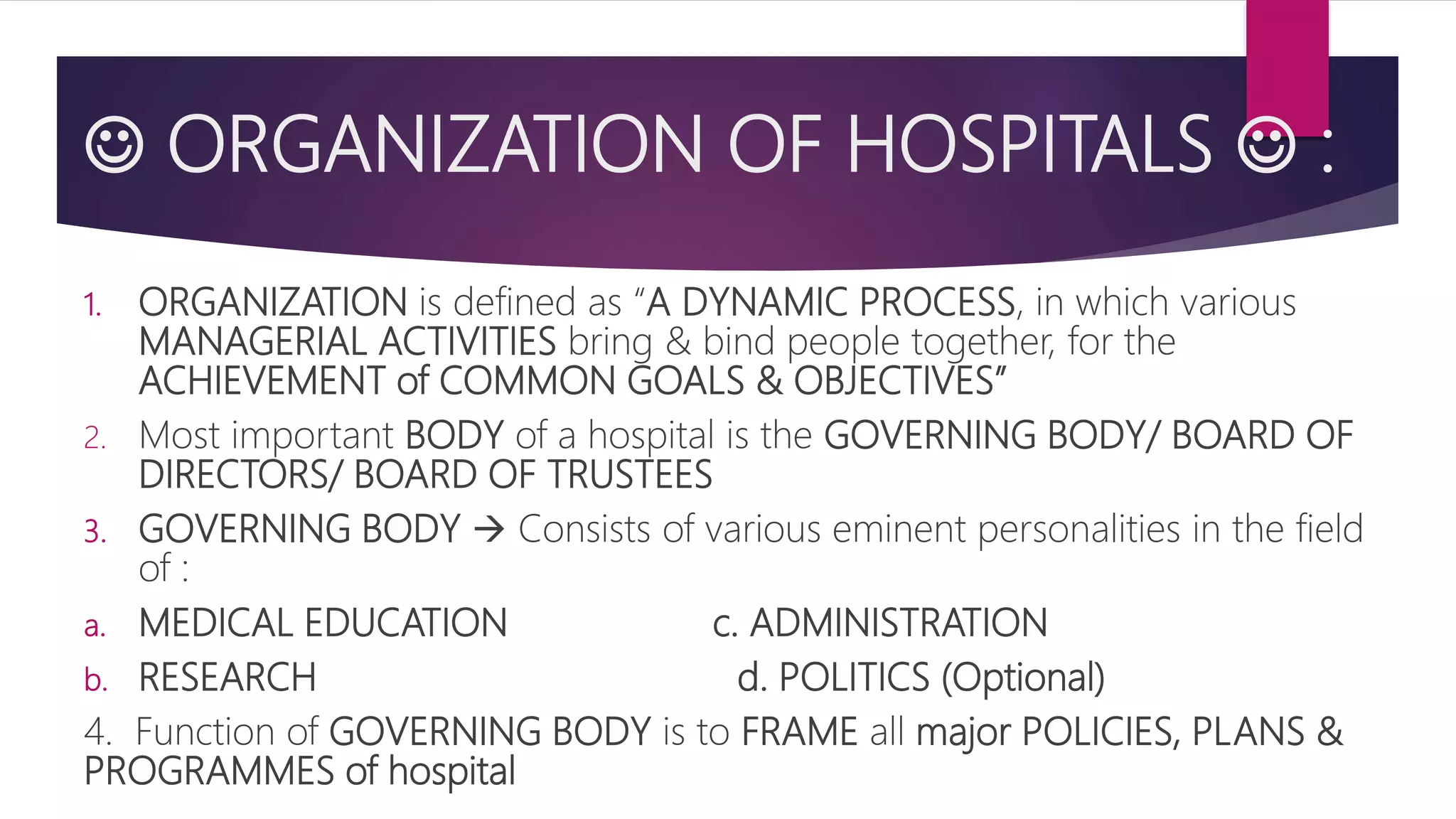  ORGANIZATION OF HOSPITALS  :
1. ORGANIZATION is defined as “A DYNAMIC PROCESS, in which various
MANAGERIAL ACTIVITIES bring & bind people together, for the
ACHIEVEMENT of COMMON GOALS & OBJECTIVES”
2. Most important BODY of a hospital is the GOVERNING BODY/ BOARD OF
DIRECTORS/ BOARD OF TRUSTEES
3. GOVERNING BODY  Consists of various eminent personalities in the field
of :
a. MEDICAL EDUCATION c. ADMINISTRATION
b. RESEARCH d. POLITICS (Optional)
4. Function of GOVERNING BODY is to FRAME all major POLICIES, PLANS &
PROGRAMMES of hospital
 
