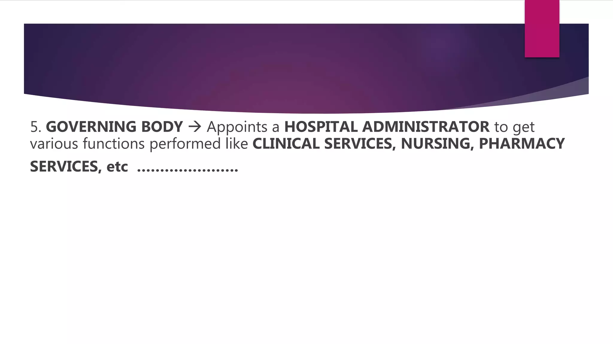 5. GOVERNING BODY  Appoints a HOSPITAL ADMINISTRATOR to get
various functions performed like CLINICAL SERVICES, NURSING, PHARMACY
SERVICES, etc ………………….
 