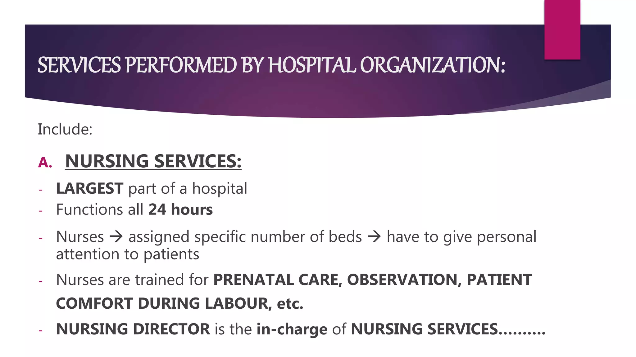 SERVICES PERFORMED BY HOSPITAL ORGANIZATION:
Include:
A. NURSING SERVICES:
- LARGEST part of a hospital
- Functions all 24 hours
- Nurses  assigned specific number of beds  have to give personal
attention to patients
- Nurses are trained for PRENATAL CARE, OBSERVATION, PATIENT
COMFORT DURING LABOUR, etc.
- NURSING DIRECTOR is the in-charge of NURSING SERVICES……….
 