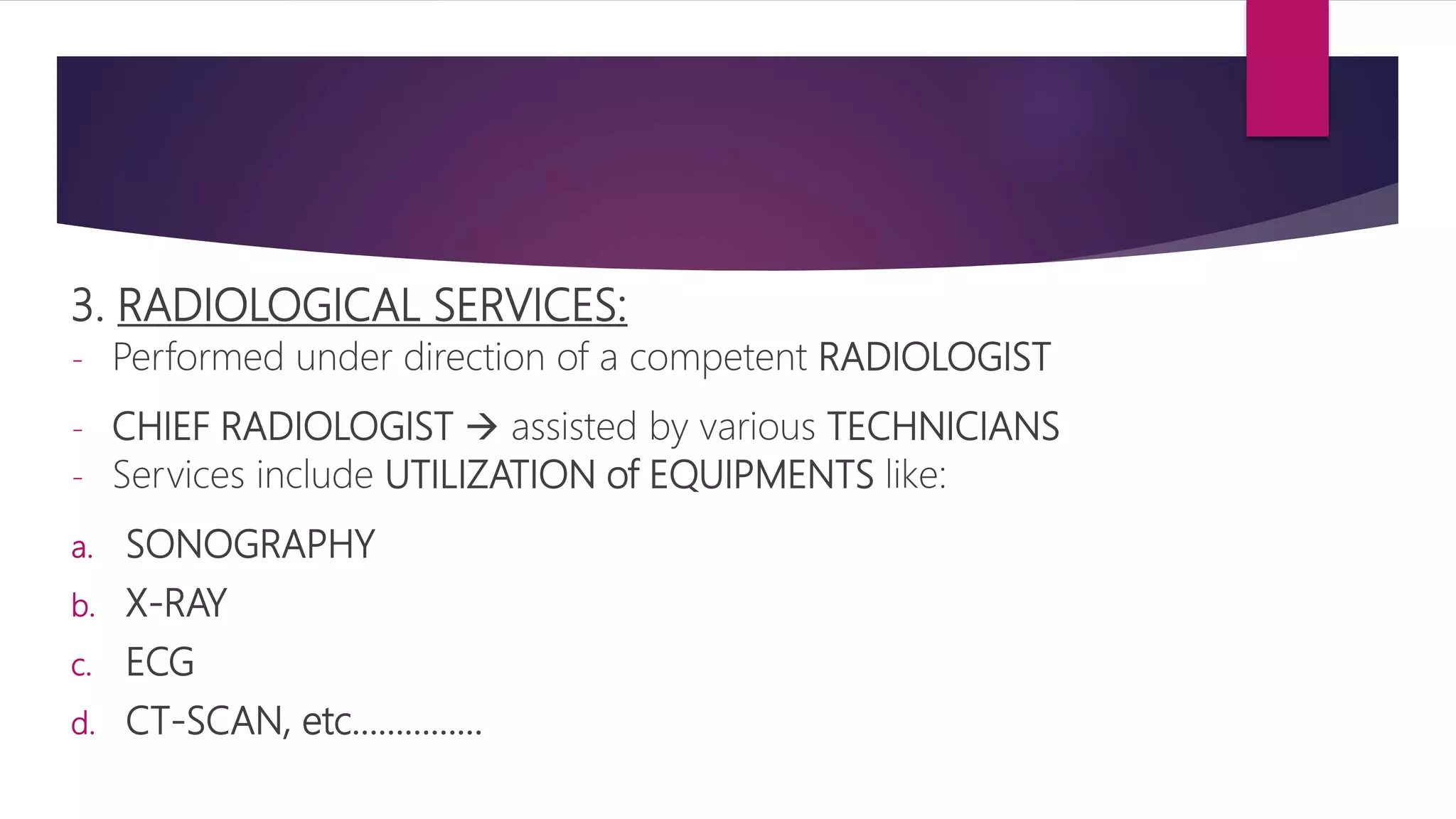 3. RADIOLOGICAL SERVICES:
- Performed under direction of a competent RADIOLOGIST
- CHIEF RADIOLOGIST  assisted by various TECHNICIANS
- Services include UTILIZATION of EQUIPMENTS like:
a. SONOGRAPHY
b. X-RAY
c. ECG
d. CT-SCAN, etc……………
 