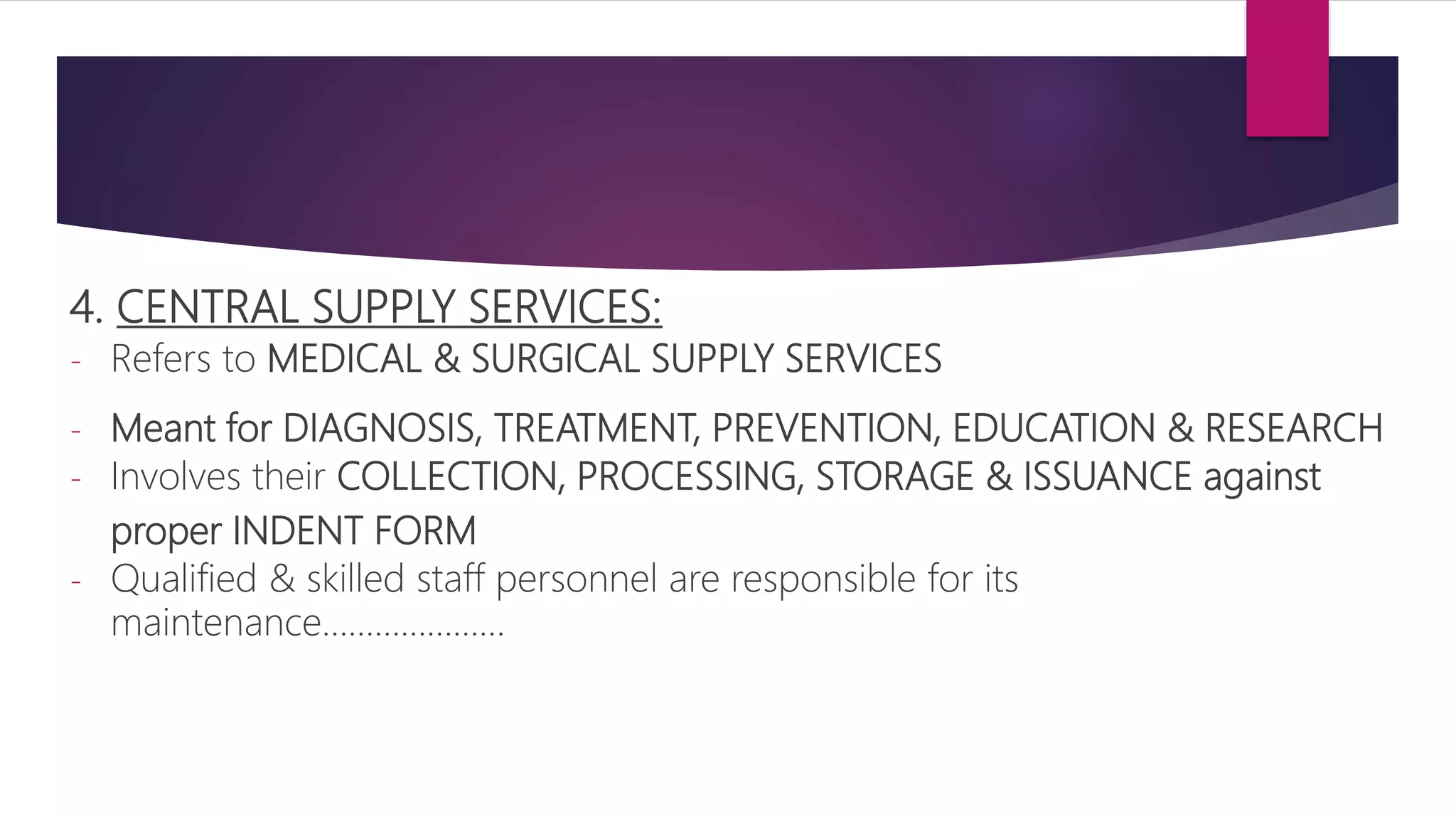 4. CENTRAL SUPPLY SERVICES:
- Refers to MEDICAL & SURGICAL SUPPLY SERVICES
- Meant for DIAGNOSIS, TREATMENT, PREVENTION, EDUCATION & RESEARCH
- Involves their COLLECTION, PROCESSING, STORAGE & ISSUANCE against
proper INDENT FORM
- Qualified & skilled staff personnel are responsible for its
maintenance…………………
 