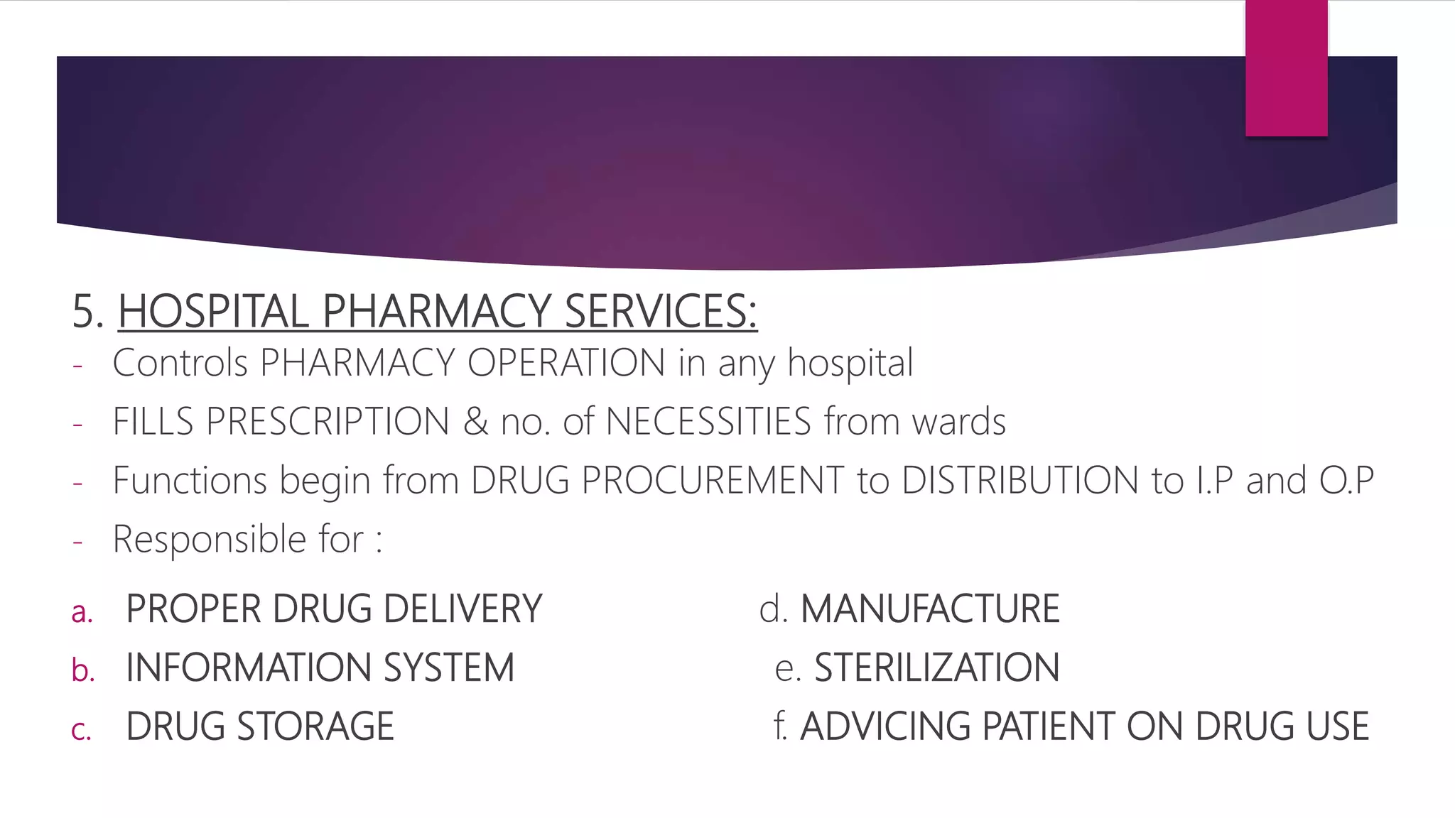 5. HOSPITAL PHARMACY SERVICES:
- Controls PHARMACY OPERATION in any hospital
- FILLS PRESCRIPTION & no. of NECESSITIES from wards
- Functions begin from DRUG PROCUREMENT to DISTRIBUTION to I.P and O.P
- Responsible for :
a. PROPER DRUG DELIVERY d. MANUFACTURE
b. INFORMATION SYSTEM e. STERILIZATION
c. DRUG STORAGE f. ADVICING PATIENT ON DRUG USE
 