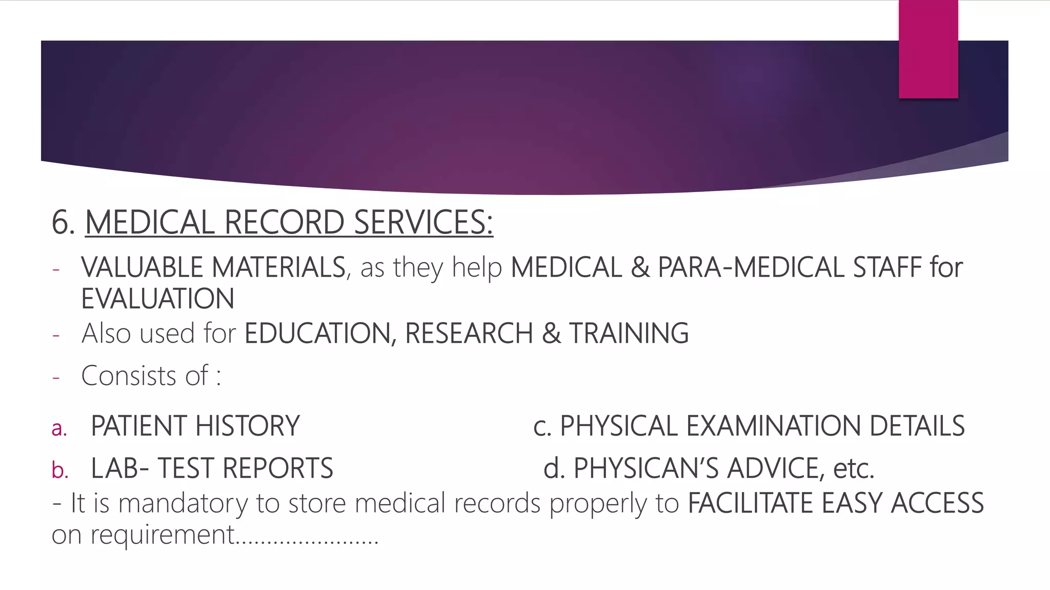 6. MEDICAL RECORD SERVICES:
- VALUABLE MATERIALS, as they help MEDICAL & PARA-MEDICAL STAFF for
EVALUATION
- Also used for EDUCATION, RESEARCH & TRAINING
- Consists of :
a. PATIENT HISTORY c. PHYSICAL EXAMINATION DETAILS
b. LAB- TEST REPORTS d. PHYSICAN’S ADVICE, etc.
- It is mandatory to store medical records properly to FACILITATE EASY ACCESS
on requirement…………………..
 