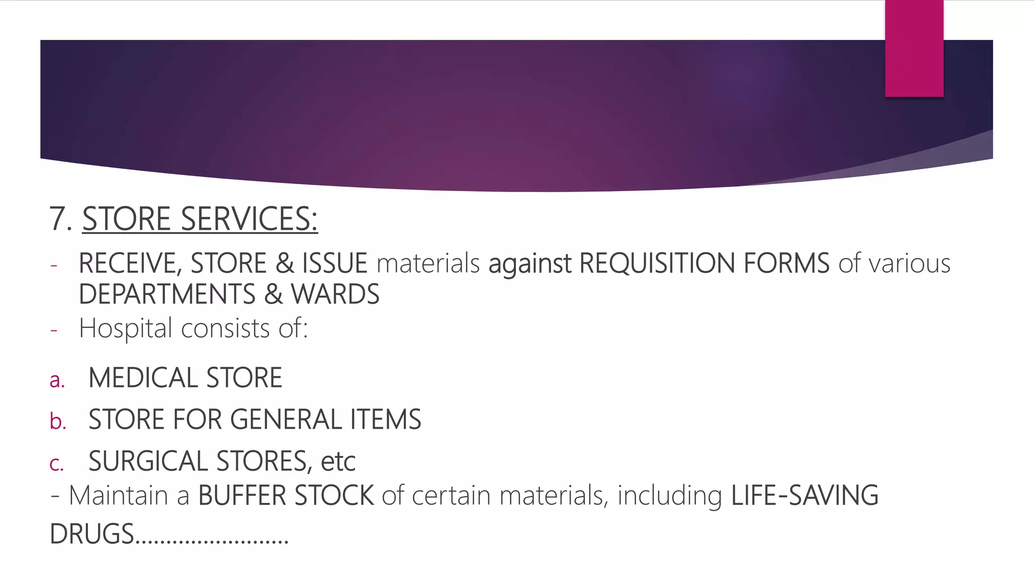 7. STORE SERVICES:
- RECEIVE, STORE & ISSUE materials against REQUISITION FORMS of various
DEPARTMENTS & WARDS
- Hospital consists of:
a. MEDICAL STORE
b. STORE FOR GENERAL ITEMS
c. SURGICAL STORES, etc
- Maintain a BUFFER STOCK of certain materials, including LIFE-SAVING
DRUGS…………………….
 