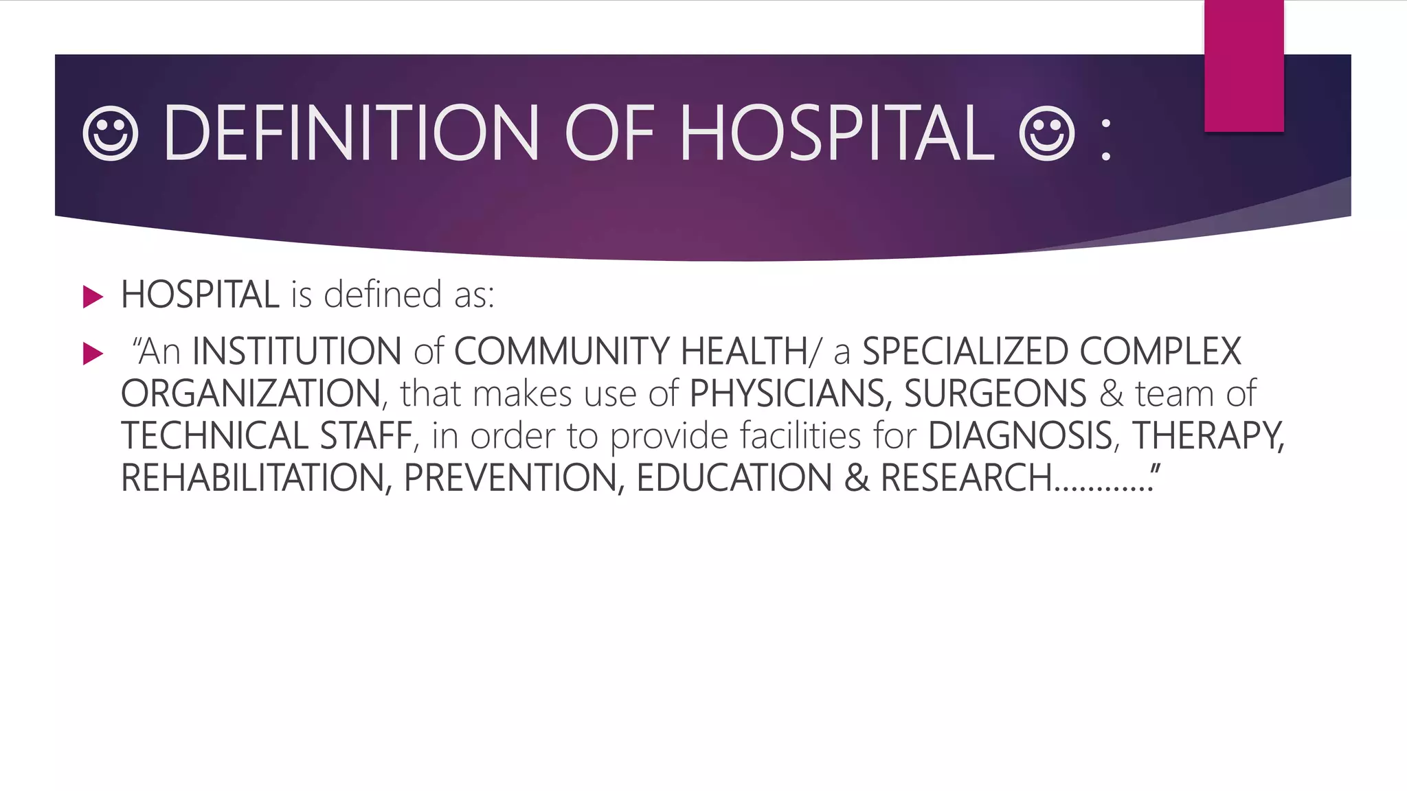  DEFINITION OF HOSPITAL  :
 HOSPITAL is defined as:
 “An INSTITUTION of COMMUNITY HEALTH/ a SPECIALIZED COMPLEX
ORGANIZATION, that makes use of PHYSICIANS, SURGEONS & team of
TECHNICAL STAFF, in order to provide facilities for DIAGNOSIS, THERAPY,
REHABILITATION, PREVENTION, EDUCATION & RESEARCH…………”
 