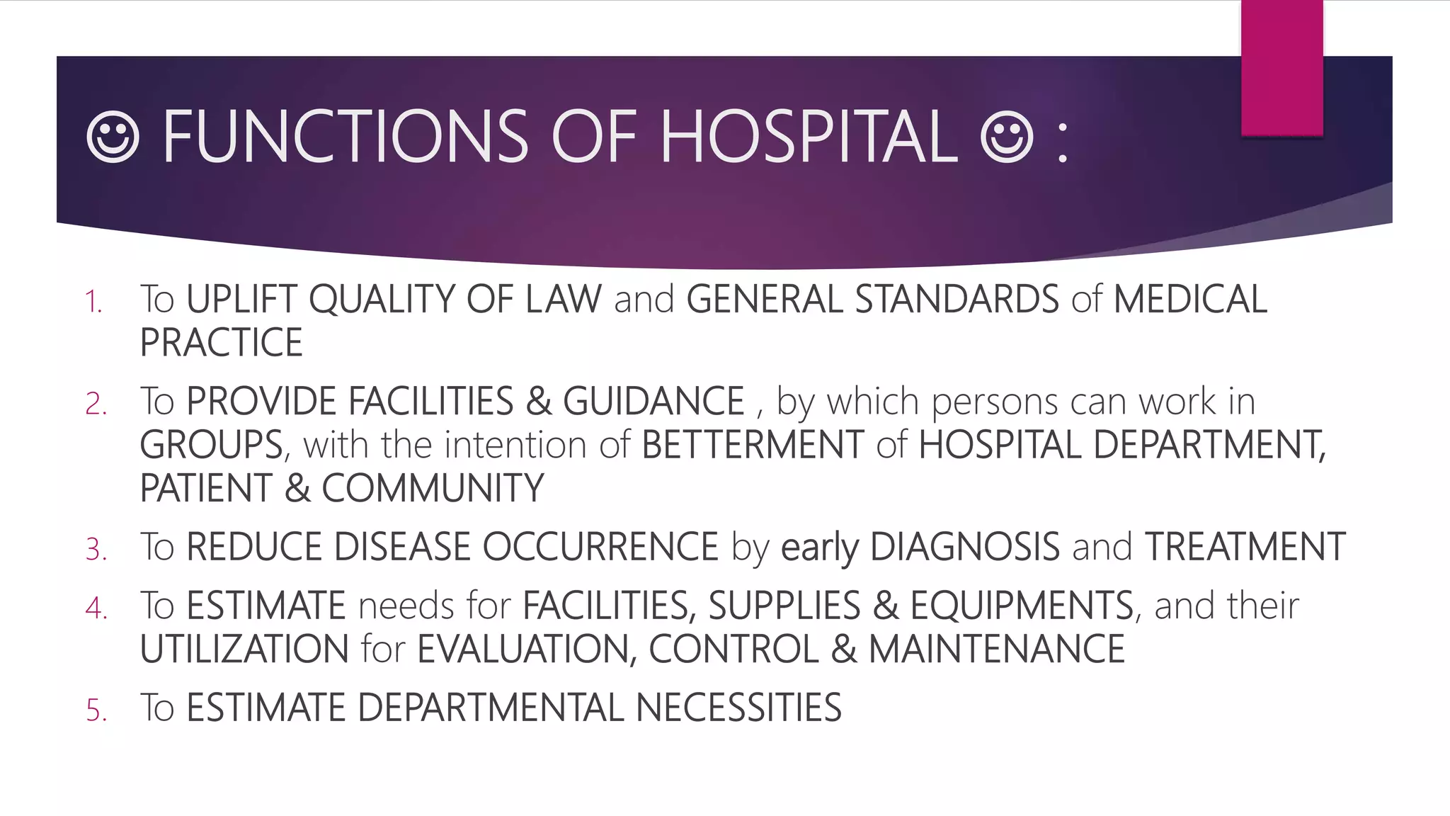  FUNCTIONS OF HOSPITAL  :
1. To UPLIFT QUALITY OF LAW and GENERAL STANDARDS of MEDICAL
PRACTICE
2. To PROVIDE FACILITIES & GUIDANCE , by which persons can work in
GROUPS, with the intention of BETTERMENT of HOSPITAL DEPARTMENT,
PATIENT & COMMUNITY
3. To REDUCE DISEASE OCCURRENCE by early DIAGNOSIS and TREATMENT
4. To ESTIMATE needs for FACILITIES, SUPPLIES & EQUIPMENTS, and their
UTILIZATION for EVALUATION, CONTROL & MAINTENANCE
5. To ESTIMATE DEPARTMENTAL NECESSITIES
 