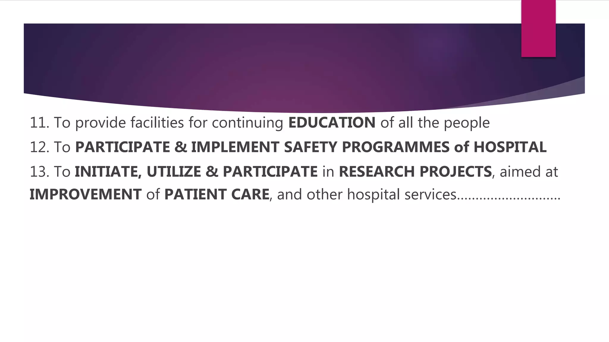 11. To provide facilities for continuing EDUCATION of all the people
12. To PARTICIPATE & IMPLEMENT SAFETY PROGRAMMES of HOSPITAL
13. To INITIATE, UTILIZE & PARTICIPATE in RESEARCH PROJECTS, aimed at
IMPROVEMENT of PATIENT CARE, and other hospital services……………………….
 