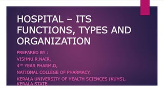 HOSPITAL – ITS
FUNCTIONS, TYPES AND
ORGANIZATION
PREPARED BY :
VISHNU.R.NAIR,
4TH YEAR PHARM.D,
NATIONAL COLLEGE OF PHARMACY,
KERALA UNIVERSITY OF HEALTH SCIENCES (KUHS),
KERALA STATE.
 