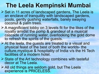 The Leela Kempinski Mumbai Set in 11 acres of landscaped gardens, The Leela is an enclave of tranquility with landscaped gardens, pools, gently gushing waterfalls, barely swaying coconut & palm trees. A magnificient lobby on 3 levels fit for the likes of the royalty amidst the pomp & grandeur of a musical cascade of running water, overlooking the gold dome to refresh the spirits of the guests. At the leela, the guests are treated to a visual and physical feast of the best of both the worlds- the culture,mystique & hospitality of India v/s the Hi Tech facilities of a modern hotel. State of the Art technology combines with tasteful decor at The Leela. All old things are seldom gold, but The Leela experience is PRICELESS. 