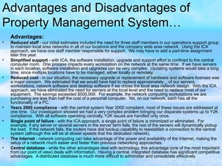 Advantages and Disadvantages of Property Management System… Advantages:   Reduced staff  - our initial estimates included the need for three staff members in our operations support group to maintain local area networks in all of our locations and the company wide area network.  Using the ICA approach, we have one staff member responsible for support.  We may have to add a part-time assignment later this year.  Simplified support  - with ICA, the software installation, upgrade and support effort is confined to the central computer room.  One process impacts every workstation on the network at the same time.  If we have servers in each location, software installation and upgrades can be very complex.  Updating systems would take a long time, since multiple locations have to be managed, either locally or remotely.   Reduced cost  - in our situation, the necessary upgrade or replacement of hardware and software licenses was a major concern.  We estimated that we would have had to replace approximately _ of our servers, workstations, network software and desktop software if we chose the local area network design.  With the ICA approach, we have eliminated the need for servers at the local level and the need to replace most of our equipment.  The savings exceeded $500,000.  For example, the network computing workstations we are purchasing are less than half the cost of a personal computer.  Yet, on our network, each has all the functionality of a PC.  Years 2000 compliance  - with the central system Year 2000 complaint, most of these issues are addressed at one time.  Our investigation showed we had a very complex problem bringing our disparate systems up to Y2K compliance.  With all software operating centrally, Y2K issues are handled only once.  Single point of failure  - with the ICA approach, a single point of failure is minimized or eliminated.  For example, if any server or several servers in the server farm fails, the rest of the servers will dynamically pickup the load.  If the network fails, the routers have dial backup capability to reestablish a connection to the central system (although this will be at slower speeds that the dedicated network).  The Internet  - network computing can take advantage of the power and availability of the Internet, making the setup of a network much easier and faster than previous networking approaches.  Central database  - while the other advantages deal with technology, this advantage (one of the most important from our point of view) deals with information.  Having a central, integrated database has significant competitive advantages.  A distributed database is much more difficult to administer and consolidate effectively. 