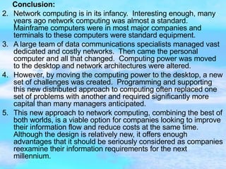 Conclusion:   Network computing is in its infancy.  Interesting enough, many years ago network computing was almost a standard.  Mainframe computers were in most major companies and terminals to these computers were standard equipment.  A large team of data communications specialists managed vast dedicated and costly networks.  Then came the personal computer and all that changed.  Computing power was moved to the desktop and network architectures were altered.  However, by moving the computing power to the desktop, a new set of challenges was created.  Programming and supporting this new distributed approach to computing often replaced one set of problems with another and required significantly more capital than many managers anticipated.  This new approach to network computing, combining the best of both worlds, is a viable option for companies looking to improve their information flow and reduce costs at the same time.  Although the design is relatively new, it offers enough advantages that it should be seriously considered as companies reexamine their information requirements for the next millennium. 