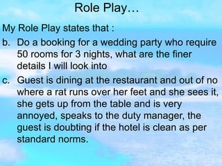 Role Play… My Role Play states that :  Do a booking for a wedding party who require 50 rooms for 3 nights, what are the finer details I will look into Guest is dining at the restaurant and out of no where a rat runs over her feet and she sees it, she gets up from the table and is very annoyed, speaks to the duty manager, the guest is doubting if the hotel is clean as per standard norms. 