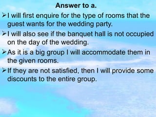 Answer to a. I will first enquire for the type of rooms that the guest wants for the wedding party. I will also see if the banquet hall is not occupied on the day of the wedding. As it is a big group I will accommodate them in the given rooms. If they are not satisfied, then I will provide some discounts to the entire group. 