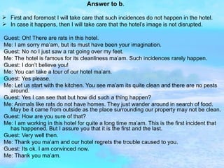 Answer to b . First and foremost I will take care that such incidences do not happen in the hotel. In case it happens, then I will take care that the hotel’s image is not disrupted. Guest: Oh! There are rats in this hotel. Me: I am sorry ma’am, but its must have been your imagination. Guest: No no I just saw a rat going over my feet. Me: The hotel is famous for its cleanliness ma’am. Such incidences rarely happen. Guest: I don’t believe you! Me: You can take a tour of our hotel ma’am. Guest: Yes please. Me: Let us start with the kitchen. You see ma’am its quite clean and there are no pests around. Guest: Yes I can see that but how did such a thing happen? Me: Animals like rats do not have homes. They just wander around in search of food. May be it came from outside as the place surrounding our property may not be clean. Guest: How are you sure of that? Me: I am working in this hotel for quite a long time ma’am. This is the first incident that has happened. But I assure you that it is the first and the last. Guest: Very well then. Me: Thank you ma’am and our hotel regrets the trouble caused to you. Guest: Its ok. I am convinced now. Me: Thank you ma’am.  