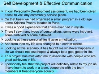 Self Development & Effective Communication In our Personality Development assignment, we had been given a task to visit any community service place. On that basis we had organized a small program in a old age home-Krishna Prabhu located in Pune. It was a good experience that I have ever had in my life. There I saw many types of personalities, some were introvert, some ambivert & some extrovert. Looking at these personalities it gave a motivation. And from then my life was changed to a certain extent. Looking at this scenario, it has taught me whatever happens in life we should not lose hopes & always be a goal getter in life. This project has motivated me to associate with people who are great achievers in life. I personally feel that this project will definitely relate to my job as I have learnt to work in a team, cooperate with the team members & treat everyone equally. 
