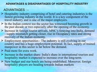 ADVANTAGES : -  Hospitality industry comprising of hotel and catering industries is the fastest growing industry in the world. It is a key component of the travel industry and is one of the major employers. In the Indian context too the sector has witnessed booming growth in the past decade or two especially after the opening of the economy. Increase in foreign tourist arrivals, MNC’s foraying into India, demand - supply mismatch getting closer, rise in Occupancy rates and strong recovery of the Indian economy. Employment opportunities - The industry is still evolving in our country and has a huge employment potential. In fact, supply of trained manpower in this sector is far below the demand.  Paid more for extra work. Increase in the market share: India's share in international tourism and hospitality market is expected to increase over the long-term. New budget and star hotels are being established. Moreover, foreign hospitality players are heading towards Indian markets ADVANTAGES & DISADVANTAGES OF HOSPITALITY INDUSTRY 