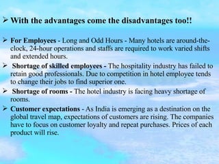 With the advantages come the disadvantages too!! For Employees  - Long and Odd Hours - Many hotels are around-the-clock, 24-hour operations and staffs are required to work varied shifts and extended hours. Shortage of skilled employees -  The hospitality industry has failed to retain good professionals. Due to competition in hotel employee tends to change their jobs to find superior one. Shortage of rooms -  The hotel industry is facing heavy shortage of rooms. Customer expectations  - As India is emerging as a destination on the global travel map, expectations of customers are rising. The companies have to focus on customer loyalty and repeat purchases. Prices of each product will rise. 