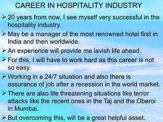 CAREER IN HOSPITALITY INDUSTRY 20 years from now, I see myself very successful in the hospitality industry. May be a manager of the most renowned hotel first in India and then worldwide. An experience will provide me lavish life ahead. For this, I will have to work hard as this career is not so easy. Working in a 24/7 situation and also there is assurance of job after a recession in the world market. There are also life threatening situations like terror attacks like the recent ones in the Taj and the Oberoi in Mumbai. But overcoming this, will be a great helpful asset.  