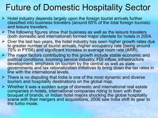 Future of Domestic Hospitality Sector Hotel industry depends largely upon the foreign tourist arrivals further classified into business travelers (around 65% of the total foreign tourists) and leisure travelers. The following figures show that business as well as the leisure travelers (both domestic and international) formed major clientele for hotels in 2004. Over the last two years, the hotel industry has seen higher growth rates due to greater number of tourist arrivals, higher occupancy rate (being around 75% in FY'06) and significant increase in average room rate (ARR). The major factors contributing to this growth include stable economic and political conditions, booming service industry, FDI inflow, infrastructure development, emphasis on tourism by the central as well as state governments and tax rationalization initiatives to bring down the tax rates in line with the international levels. There is no disputing that India is one of the most dynamic and diverse tourism and hospitality destinations on the global map. Whether it was a sudden surge of domestic and international real estate companies in hotels, international companies riding to town with their bouquet of brands, or Indian hotel majors shocking the global hospitality scene with their mergers and acquisitions, 2006 saw India shift its gear to the turbo mode.  