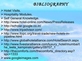BIBLIOGRAPHY Hotel Visits. Hospitality Modules. Self General Knowledge. http://www.hotel-online.com/News/PressReleases http://scholar.google.co.in/ http://www.tripadvisor.com/ http://www.itopc.org/travel-trade/new-hotels-in-pipeline.html http://www.globalhotelalliance.com/HotelSearch.aspx http://www.fivestaralliance.com/luxury_hotel/mumbai/the_leela_kempinski/gallery/09707_1 http://thecomforts.com/thecomforts_directory.asp?spc=1333 www.googleimages.com 