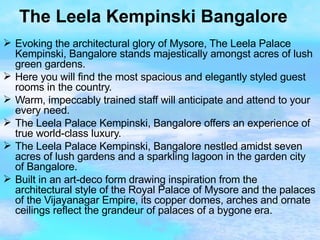 The Leela Kempinski Bangalore Evoking the architectural glory of Mysore, The Leela Palace Kempinski, Bangalore stands majestically amongst acres of lush green gardens. Here you will find the most spacious and elegantly styled guest rooms in the country. Warm, impeccably trained staff will anticipate and attend to your every need. The Leela Palace Kempinski, Bangalore offers an experience of true world-class luxury. The Leela Palace Kempinski, Bangalore nestled amidst seven acres of lush gardens and a sparkling lagoon in the garden city of Bangalore. Built in an art-deco form drawing inspiration from the architectural style of the Royal Palace of Mysore and the palaces of the Vijayanagar Empire, its copper domes, arches and ornate ceilings reflect the grandeur of palaces of a bygone era.  