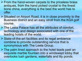 From the hand-woven carpets to the priceless brass antiques, from the hand picked crystal to the finest bone china, everything is the best the world has to offer. Situated on Airport Road, it is in close proximity to the Business district and an easy stroll from the KGA golf course. The Leela Palace has all the attributes of comfort, technology and design associated with one of the leading hotels of the world. State-of-the-art facilities and its regal ambience combine to provide outstanding service that is synonymous with The Leela Group. The palm lined approach to the hotel leads past an exquisite marble fountain into a windswept lobby that overlooks lush gardens, waterfalls and lily ponds. 