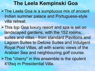 The Leela Kempinski Goa The Leela Goa is a sumptuous mix of ancient Indian summer palace and Portuguese-style villa retreat. This top Goa luxury resort and spa is set on landscaped gardens, with the 152 rooms, suites and villas - from standard Pavilions and Lagoon Suites to Deluxe Suites and indulgent Royal Pool Villas, all with scenic views of the Arabian Sea and neighbouring golf course. The "cherry" in this ensemble is the opulent 418sq m Presidential Villa. 