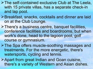The self-contained exclusive Club at The Leela, with 15 private villas, has a separate check-in and lap pool. Breakfast, snacks, cocktails and dinner are laid on at the Club Lounge. There's a business centre, banquet facilities, conference facilities and boardrooms, but when work's done, head to the lagoon pool, golf course or gymnasium. The Spa offers muscle-soothing massages and treatments. For the more energetic, there's watersports, cycling and tennis. Apart from great Indian and Goan cuisine, there's a variety of Western and Asian dishes. 