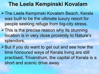 The Leela Kempinski Kovalam The Leela Kempinski Kovalam Beach, Kerala was built to be the ultimate luxury resort for people seeking refuge from big-city stress. This is the precise reason why its stunning location is in very close proximity to Nature’s splendors. But if you do want to get out and see how the time honoured ways of Kerala living are still practised, Trivandrum, the capital of Kerala is a short and scenic drive away.  
