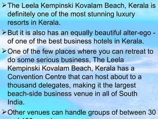 The Leela Kempinski Kovalam Beach, Kerala is definitely one of the most stunning luxury resorts in Kerala. But it is also has an equally beautiful alter-ego - of one of the best business hotels in Kerala. One of the few places where you can retreat to do some serious business, The Leela Kempinski Kovalam Beach, Kerala has a Convention Centre that can host about to a thousand delegates, making it the largest beach-side business venue in all of South India. Other venues can handle groups of between 30 and 100 people.  