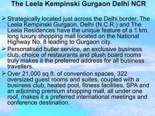 The Leela Kempinski Gurgaon Delhi NCR Strategically located just across the Delhi border, The Leela Kempinski Gurgaon, Delhi (N.C.R.) and The Leela Residences have the unique feature of a 1 km. long luxury shopping mall located on the National Highway No. 8 leading to Gurgaon city. Personalised butler service, an exclusive business club, choice of restaurants and plush board rooms truly makes it the preferred address for all business travellers. Over 21,000 sq.ft. of convention spaces, 322 oversized guest rooms and suites, coupled with a business club, heated pool, fitness facilities, SPA and an adjoining premium shopping mall, all under one roof, makes it a preferred international meetings and conference destination. 