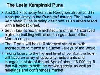 The Leela Kempinski Pune Just 3.5 kms away from the Koregaon airport and in close proximity to the Pune golf course, The Leela, Kempinski Pune is being designed as an urban resort with a laid-back feel. Set in four acres, the architecture of this 11 storeyed high-rise building will reflect the grandeur of the Maratha reign. The IT park will be a 10 storeyed structure with architecture to match the Silicon Valleys of the World. Taking luxury to the highest level of comfort the hotel will have an array of speciality restaurants and lounges, a state-of-the-art Spa of about 16,000 sq. ft. that will cater to both the growing social as well as meetings and conferences market.  