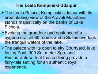 The Leela Kempinski Udaipur The Leela Palace, Kempinski Udaipur with its breathtaking view of the Aravali Mountains stands majestically on the banks of Lake Pichola. Evoking the grandeur and opulence of a bygone era, all 80 rooms and 5 Suites overlook the tranquil waters of the lake. The palace with its open to sky Courtyard, lake facing Pool, 900 Sq. meter Spa, and Restaurants with al-fresco dining provide a fairy-tale setting for an authentic royal experience.  