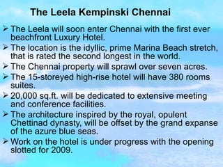 The Leela Kempinski Chennai The Leela will soon enter Chennai with the first ever beachfront Luxury Hotel.  The location is the idyllic, prime Marina Beach stretch, that is rated the second longest in the world. The Chennai property will sprawl over seven acres. The 15-storeyed high-rise hotel will have 380 rooms suites. 20,000 sq.ft. will be dedicated to extensive meeting and conference facilities. The architecture inspired by the royal, opulent Chettinad dynasty, will be offset by the grand expanse of the azure blue seas. Work on the hotel is under progress with the opening slotted for 2009.  