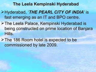 The Leela Kempinski Hyderabad Hyderabad, ‘ THE PEARL CITY OF INDIA ' is fast emerging as an IT and BPO centre. The Leela Palace, Kempinski Hyderabad is being constructed on prime location of Banjara Hills. The 186 Room hotel is expected to be commissioned by late 2009.  