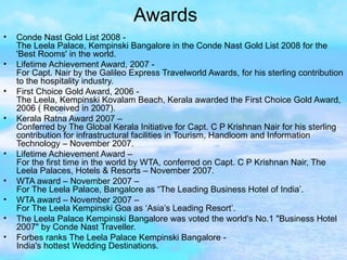 Awards Conde Nast Gold List 2008 -  The Leela Palace, Kempinski Bangalore in the Conde Nast Gold List 2008 for the 'Best Rooms' in the world. Lifetime Achievement Award, 2007 -  For Capt. Nair by the Galileo Express Travelworld Awards, for his sterling contribution to the hospitality industry. First Choice Gold Award, 2006 -  The Leela, Kempinski Kovalam Beach, Kerala awarded the First Choice Gold Award, 2006 ( Received in 2007). Kerala Ratna Award 2007 – Conferred by The Global Kerala Initiative for Capt. C P Krishnan Nair for his sterling contribution for infrastructural facilities in Tourism, Handloom and Information Technology – November 2007. Lifetime Achievement Award – For the first time in the world by WTA, conferred on Capt. C P Krishnan Nair, The Leela Palaces, Hotels & Resorts – November 2007. WTA award – November 2007 – For The Leela Palace, Bangalore as “The Leading Business Hotel of India’. WTA award – November 2007 – For The Leela Kempinski Goa as ‘Asia’s Leading Resort’. The Leela Palace Kempinski Bangalore was voted the world's No.1 "Business Hotel 2007" by Conde Nast Traveller. Forbes ranks The Leela Palace Kempinski Bangalore - India's hottest Wedding Destinations. 