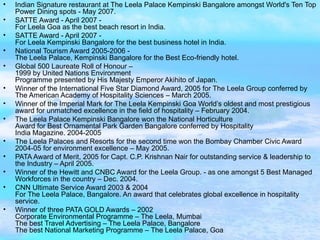 Indian Signature restaurant at The Leela Palace Kempinski Bangalore amongst World's Ten Top Power Dining spots - May 2007. SATTE Award - April 2007 -  For Leela Goa as the best beach resort in India.  SATTE Award - April 2007 -  For Leela Kempinski Bangalore for the best business hotel in India.  National Tourism Award 2005-2006 -  The Leela Palace, Kempinski Bangalore for the Best Eco-friendly hotel.  Global 500 Laureate Roll of Honour – 1999 by United Nations Environment Programme presented by His Majesty Emperor Akihito of Japan. Winner of the International Five Star Diamond Award, 2005 for The Leela Group conferred by The American Academy of Hospitality Sciences – March 2005. Winner of the Imperial Mark for The Leela Kempinski Goa World’s oldest and most prestigious award for unmatched excellence in the field of hospitality – February 2004. The Leela Palace Kempinski Bangalore won the National Horticulture  Award for Best Ornamental Park Garden Bangalore conferred by Hospitality  India Magazine. 2004-2005 The Leela Palaces and Resorts for the second time won the Bombay Chamber Civic Award 2004-05 for environment excellence – May 2005. PATA Award of Merit, 2005 for Capt. C.P. Krishnan Nair for outstanding service & leadership to the Industry – April 2005. Winner of the Hewitt and CNBC Award for the Leela Group. - as one amongst 5 Best Managed Workforces in the country – Dec. 2004. CNN Ultimate Service Award 2003 & 2004  For The Leela Palace, Bangalore. An award that celebrates global excellence in hospitality service. Winner of three PATA GOLD Awards – 2002  Corporate Environmental Programme – The Leela, Mumbai  The best Travel Advertising – The Leela Palace, Bangalore  The best National Marketing Programme – The Leela Palace, Goa 