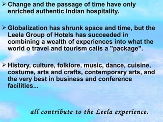 Change and the passage of time have only enriched authentic Indian hospitality. Globalization has shrunk space and time, but the Leela Group of Hotels has succeeded in combining a wealth of experiences into what the world o travel and tourism calls a "package". History, culture, folklore, music, dance, cuisine, costume, arts and crafts, contemporary arts, and the very best in business and conference facilities...     all contribute to the Leela experience.   