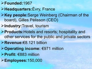 Founded: 1967 Headquarters: Évry, France Key people: Serge Weinberg (Chairman of the board), Gilles Pélisson (CEO) Industry: Travel, tourism Products: Hotels and resorts; hospitality and other services for the public and private sectors Revenue: €8.121 billion  Operating income:  €971 million Profit:  €883 million Employees: 150,000  
