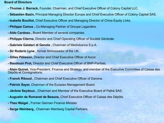 Board of Directors   - Thomas J. Barrack,  Founder,   Chairman, and Chief Executive Officer of Colony Capital LLC. - Sébastien Bazin,  Principal Managing Director Europe and Chief Executive Officer of Colony Capital SAS. - Isabelle Bouillot,  Chief Executive Officer and Managing Director of China Equity Links. - Philippe Camus ,  Co-Managing Partner of Groupe Lagardère. - Aldo Cardoso ,  Board Member of several companies. - Philippe Citerne,  Director and Chief Operating Officer of Société Générale. - Gabriele Galateri di Genola ,  Chairman of Mediobanca S.p.A. - Sir Roderic Lyne ,  former Ambassador of the UK. - Gilles Pélisson,  Director and Chief Executive Officer of Accor. - Baudouin Prot,  Director and Chief Executive Officer of BNP-Paribas. - Alain Quinet,  Vice-President, Finance and Strategy, and member of the Executive Committee of Caisse des Dépôts et Consignations. - Franck Riboud ,  Chairman and Chief Executive Officer of Danone. - Patrick Sayer,  Chairman of the Eurazeo Management Board. - Jérôme Seydoux ,  Chairman and Member of the Executive Board of Pathé SAS. - Augustin de Romanet de Beaune,  Chief Executive Officer of Caisse des Dépôts. - Theo Waigel ,  Former German Finance Minister. - Serge Weinberg ,  Chairman Weinberg Capital Partners. 